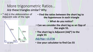 More trigonometric Ratios…
Are these triangles similar? Why
• Find the ratios between the short leg to
the hypotenuse in each triangle
• What do you notice?
• Can we consider the short leg as an Opp of
the angle 55.
• The short leg is Adjacent (Adj*) to the
angle 55
Adj/Hyp = 0.5736
• Use your calculator to find Cos 55
• * Adj is the abbreviation of
Adjacent side of the ngle
 