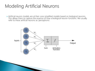  Artificial neuron models are at their core simplified models based on biological neurons.
This allows them to capture the essence of how a biological neuron functions. We usually
refer to these artificial neurons as 'perceptrons'.
 