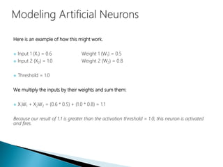 Here is an example of how this might work.
 Input 1 (X1) = 0.6 Weight 1 (W1) = 0.5
 Input 2 (X2) = 1.0 Weight 2 (W2) = 0.8
 Threshold = 1.0
We multiply the inputs by their weights and sum them:
 X1W1 + X2W2 = (0.6 * 0.5) + (1.0 * 0.8) = 1.1
Because our result of 1.1 is greater than the activation threshold = 1.0, this neuron is activated
and fires.
 