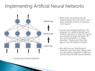  What does an artificial neural
network looks like and how it uses
these artificial neurons to process
information?
 As you can probably tell from the
diagram, it's called a feedforward
network because of how the signals
are passed through the layers of
the neural network in a single
direction. These aren't the only
type of neural network though.
 We will focus on feedforward
networks and how their design links
our perceptron together creating a
functioning artificial neural network.
 Feedforward Neural Network
 