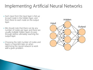  Each input from the input layer is fed up
to each node in the hidden layer, and
from there to each node on the output
layer.
 We should note that there can be any
number of nodes per layer and there are
usually multiple hidden layers to pass
through before ultimately reaching the
output layer.
 Choosing the right number of nodes and
layers is important later on when
optimizing the neural network to work
well a given problem.
 