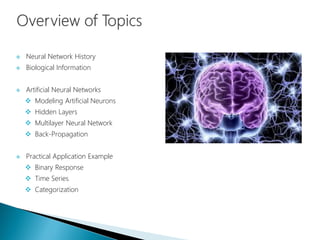  Neural Network History
 Biological Information
 Artificial Neural Networks
 Modeling Artificial Neurons
 Hidden Layers
 Multilayer Neural Network
 Back-Propagation
 Practical Application Example
 Binary Response
 Time Series
 Categorization
 