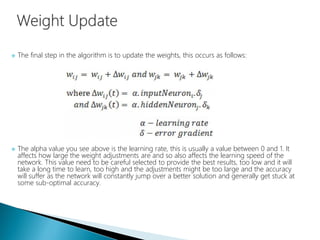  The final step in the algorithm is to update the weights, this occurs as follows:
 The alpha value you see above is the learning rate, this is usually a value between 0 and 1. It
affects how large the weight adjustments are and so also affects the learning speed of the
network. This value need to be careful selected to provide the best results, too low and it will
take a long time to learn, too high and the adjustments might be too large and the accuracy
will suffer as the network will constantly jump over a better solution and generally get stuck at
some sub-optimal accuracy.
 