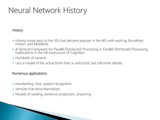 History:
 History traces back to the 50’s but became popular in the 80’s with work by Rumelhart,
Hinton, and Mclelland
 A General Framework for Parallel Distributed Processing in Parallel Distributed Processing:
Explorations in the Microstructure of Cognition
 Hundreds of variants
 Less a model of the actual brain than a useful tool, but still some debate
Numerous applications:
 Handwriting, face, speech recognition
 Vehicles that drive themselves
 Models of reading, sentence production, dreaming
 