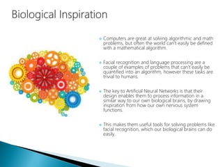  Computers are great at solving algorithmic and math
problems, but often the world can't easily be defined
with a mathematical algorithm.
 Facial recognition and language processing are a
couple of examples of problems that can't easily be
quantified into an algorithm, however these tasks are
trivial to humans.
 The key to Artificial Neural Networks is that their
design enables them to process information in a
similar way to our own biological brains, by drawing
inspiration from how our own nervous system
functions.
 This makes them useful tools for solving problems like
facial recognition, which our biological brains can do
easily.
 