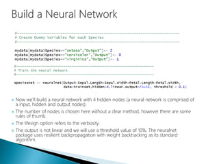  Now we’ll build a neural network with 4 hidden nodes (a neural network is comprised of
a input, hidden and output nodes).
 The number of nodes is chosen here without a clear method, however there are some
rules of thumb.
 The lifesign option refers to the verbosity.
 The output is not linear and we will use a threshold value of 10%. The neuralnet
package uses resilient backpropagation with weight backtracking as its standard
algorithm.
 