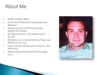  Reside in Wayne, Illinois
 Active Semi-Professional Classical Musician
(Bassoon).
 Married my wife on 10/10/10 and been
together for 10 years.
 Pet Yorkshire Terrier / Toy Poodle named
Brunzie.
 Pet Maine Coons’ named Maximus Power and
Nemesis Gul du Cat.
 Enjoy Cooking, Hiking, Cycling, Kayaking, and
Astronomy.
 Self proclaimed Data Nerd and Technology
Lover.
 