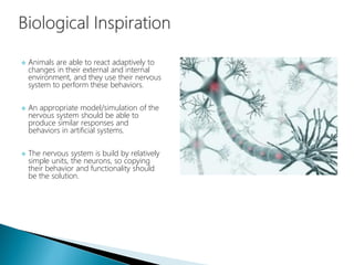 Animals are able to react adaptively to
changes in their external and internal
environment, and they use their nervous
system to perform these behaviors.
 An appropriate model/simulation of the
nervous system should be able to
produce similar responses and
behaviors in artificial systems.
 The nervous system is build by relatively
simple units, the neurons, so copying
their behavior and functionality should
be the solution.
 