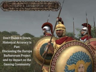 Don’t Dumb it Down,
Historical Accuracy is
Fun:
Discussing the Europa
Barbarorum Project
and its Impact on the
Gaming Community
 