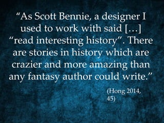 “As Scott Bennie, a designer I
used to work with said […]
“read interesting history”. There
are stories in history which are
crazier and more amazing than
any fantasy author could write.”
(Hong 2014,
45)
 