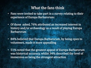 What the fans think
• Fans were invited to take part in a survey relating to their
experience of Europa Barbarorum:
• Of those asked, 76% attributed an increased interest in
history and/or archaeology as a result of playing Europa
Barbarorum
• 84% believed that Europa Barbarorum, by being open to
volunteers, made it more appealling
• 51% noted that the greatest appeal of Europa Barbarorum
was historical accuracy, whilst 34% described the level of
immersion as being the strongest attraction
 