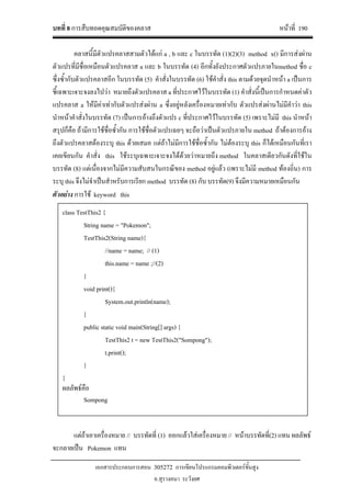บทที่ 8 การสืบทอดคุณสมบัติของคลาส หนาที่ 190
เอกสารประกอบการสอน 305272 การเขียนโปรแกรมคอมพิวเตอรขั้นสูง
อ.สุรางคนา ระวังยศ
คลาสนี้มีตัวแปรคลาสสามตัวไดแก a , b และ c ในบรรทัด (1)(2)(3) method x() มีการสงผาน
ตัวแปรที่มีชื่อเหมือนตัวแปรคลาส a และ b ในบรรทัด (4) อีกทั้งยังประกาศตัวแปรภายในmethod ชื่อ c
ซึ่งซ้ํากับตัวแปรคลาสอีก ในบรรทัด (5) คําสั่งในบรรทัด (6) ใชคําสั่ง this ตามดวยจุดนําหนา a เปนการ
ชี้เฉพาะเจาะจงลงไปวา หมายถึงตัวแปรคลาส a ที่ประกาศไวในบรรทัด (1) คําสั่งนี้เปนการกําหนดคาตัว
แปรคลาส a ใหมีคาเทากับตัวแปรสงผาน a ซึ่งอยูหลังเครื่องหมายเทากับ ตัวแปรสงผานไมมีคําวา this
นําหนาคําสั่งในบรรทัด (7) เปนการอางถึงตัวแปร c ที่ประกาศไวในบรรทัด (5) เพราะไมมี this นําหนา
สรุปก็คือ ถามีการใชชื่อซ้ํากัน การใชชื่อตัวแปรเฉยๆ จะถือวาเปนตัวแปรภายใน method ถาตองการอาง
ถึงตัวแปรคลาสตองระบุ this ดวยเสมอ แตถาไมมีการใชชื่อซ้ํากัน ไมตองระบุ this ก็ไดเหมือนกันที่เรา
เคยเขียนกัน คําสั่ง this ใชระบุเฉพาะเจาะจงไดดวยวาหมายถึง method ในคลาสเดียวกันดังที่ใชใน
บรรทัด (8) แตเนื่องจากไมมีความสับสนในกรณีของ method อยูแลว (เพราะไมมี method ทองถิ่น) การ
ระบุ this จึงไมจําเปนสําหรับการเรียก method บรรทัด (8) กับ บรรทัด(9) จึงมีความหมายเหมือนกัน
ตัวอยาง การใช keyword this
แตถาเอาเครื่องหมาย // บรรทัดที่ (1) ออกแลวใสเครื่องหมาย // หนาบรรทัดที่(2) แทน ผลลัพธ
จะกลายเปน Pokemon แทน
class TestThis2 {
String name = "Pokemon";
TestThis2(String name){
//name = name; // (1)
this.name = name ;//(2)
}
void print(){
System.out.println(name);
}
public static void main(String[] args) {
TestThis2 t = new TestThis2("Sompong");
t.print();
}
}
ผลลัพธคือ
Sompong
 