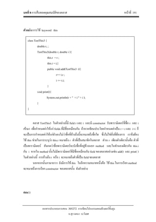บทที่ 8 การสืบทอดคุณสมบัติของคลาส หนาที่ 191
เอกสารประกอบการสอน 305272 การเขียนโปรแกรมคอมพิวเตอรขั้นสูง
อ.สุรางคนา ระวังยศ
ตัวอยาง การใช keyword this
คลาส TestThis3 ในตัวอยางนี้มี field r และ i และมี constructor รับพารามิเตอรที่ชื่อ r และ i
เขามา เพื่อกําหนดคาใหแก fields ที่มีชื่อเหมือนกัน ถาหากเขียนประโยคกําหนดคาเปน r = r และ i=i ก็
จะเปนการกําหนดคาใหแกตัวเองไมวาชื่อที่อางถึงนี้จะหมายถึงชื่อใด ซึ่งไมใชสิ่งที่ตองการ เราจึงตอง
ใช this ชวยในการระบุวา this.r หมายถึง r ตัวที่เปนสมาชิกในคลาส สวน r เพียงตัวเดียวนั้นคือ ตัวที่
เปนพารามิเตอร สังเกตวาชื่อพารามิเตอรจะบังชื่อที่อยูขางนอก method และในทํานองเดียวกัน this.i
กับ i หากใน method นั้นไมมีพารามิเตอรที่มีชื่อเหมือนกับ field ของคลาสอยางเชน add() และ print( )
ในตัวอยางนี้ การอางถึง r หรือ i จะหมายถึงตัวที่เปน field ของคลาส
นอกจากนั้นภาษาจาวา ยังมีการใช this ในอีกความหมายหนึ่งคือ ใช this ในการเรียก method
จะหมายถึงการเรียก constructor ของคลาสนั้น ดังตัวอยาง
this( )
class TestThis3 {
double r, ;
TestThis3(double r, double i ){
this.r = r ;
this.i = i;}
public void add(TestThis3 t){
r+= t.r ;
i += t.i;
}
void print(){
System.out.println(r + " + i " + i );
}
}
 