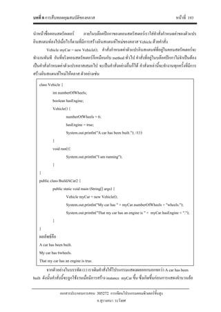 บทที่ 8 การสืบทอดคุณสมบัติของคลาส หนาที่ 193
เอกสารประกอบการสอน 305272 การเขียนโปรแกรมคอมพิวเตอรขั้นสูง
อ.สุรางคนา ระวังยศ
นําหนาชื่อคอนสตรัคเตอร ภายในบลอคปกกาของคอนสตรัสเตอรเราใสคําสั่งกําหนดคาของตัวแปร
อินสแตนทลงไปเมื่อไรก็ตามที่มีการสรางอินสแตนทใหมของคลาส Vehicle ดวยคําสั่ง
Vehicle myCar = new Vehicle(); คําสั่งกําหนดคาตัวแปรอินสแตนทที่อยูในคอนสตรัคเตอรจะ
ทํางานทันที อันที่จริงคอนสตรัคเตอรก็เหมือนกับ method ทั่วไป คําสั่งที่อยูในบลอคปกกาไมจําเปนตอง
เปนคําสั่งกําหนดคาตัวแปรคลาสเสมอไป จะเปนคําสั่งอยางอื่นก็ได คําสั่งเหลานี้จะทํางานทุกครั้งที่มีการ
สรางอินสแตนทใหมใหคลาส ตัวอยางเชน
จากตัวอยางในบรรทัด (1) เราเติมคําสั่งใหโปรแกรมแสดงผลออกนอกจอวา A car has been
built ดังนั้นคําสั่งนี้จะถูกใชงานเมื่อมีการสราง instance myCar ขึ้น ซึ่งเกิดขึ้นกอนการแสดงจํานวนลอ
class Vehicle {
int numberOfWheels;
boolean hasEngine;
Vehicle() {
numberOfWheels = 6;
hasEngine = true;
System.out.println("A car has been built."); //(1)
}
void run(){
System.out.println("I am running");
}
}
public class BuildACar2 {
public static void main (String[] args) {
Vehicle myCar = new Vehicle();
System.out.println("My car has " + myCar.numberOfWheels + "wheels.");
System.out.println("That my car has an engine is " + myCar.hasEngine + ".");
}
}
ผลลัพธคือ
A car has been built.
My car has 6wheels.
That my car has an engine is true.
 