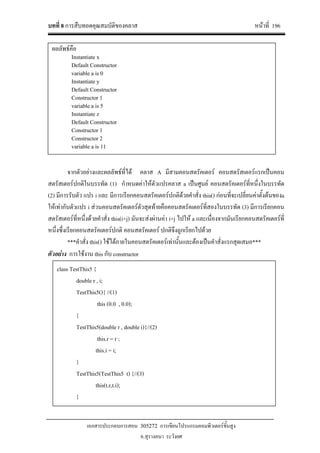 บทที่ 8 การสืบทอดคุณสมบัติของคลาส หนาที่ 196
เอกสารประกอบการสอน 305272 การเขียนโปรแกรมคอมพิวเตอรขั้นสูง
อ.สุรางคนา ระวังยศ
จากตัวอยางและผลลัพธที่ได คลาส A มีสามคอนสตรัคเตอร คอนสตรัสเตอรแรกเปนคอน
สตรัสเตอรปกติในบรรทัด (1) กําหนดคาใหตัวแปรคลาส a เปนศูนย คอนสตรัคเตอรที่หนึ่งในบรรทัด
(2) มีการรับตัว แปร i และ มีการเรียกคอนสตรัคเตอรปกติดวยคําสั่ง this() กอนที่จะเปลี่ยนคาตั้งตนของa
ใหเทากับตัวแปร i สวนคอนสตรัคเตอรตัวสุดทายคือคอนสตรัคเตอรที่สองในบรรทัด (3) มีการเรียกคอน
สตรัสเตอรที่หนึ่งดวยคําสั่ง this(i+j) มันจะสงผานคา i+j ไปให a และเนื่องจากมันเรียกคอนสตรัคเตอรที่
หนึ่งซึ่งเรียกคอนสตรัคเตอรปกติ คอนสตรัคเตอร ปกติจึงถูกเรียกไปดวย
***คําสั่ง this() ใชไดภายในคอนสตรัคเตอรเทานั้นและตองเปนคําสั่งแรกสุดเสมอ***
ตัวอยาง การใชงาน this กับ constructor
class TestThis5 {
double r , i;
TestThis5(){ //(1)
this (0.0 , 0.0);
}
TestThis5(double r , double i){//(2)
this.r = r ;
this.i = i;
}
TestThis5(TestThis5 t) {//(3)
this(t.r,t.i);
}
ผลลัพธคือ
Instantiate x
Default Constructor
variable a is 0
Instantiate y
Default Constructor
Constructor 1
variable a is 5
Instantiate z
Default Constructor
Constructor 1
Constructor 2
variable a is 11
 