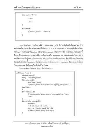 บทที่ 8 การสืบทอดคุณสมบัติของคลาส หนาที่ 197
เอกสารประกอบการสอน 305272 การเขียนโปรแกรมคอมพิวเตอรขั้นสูง
อ.สุรางคนา ระวังยศ
คลาส TestThis5 ในตัวอยางนี้มี constructor อยู 3 ตัว โดยมีเพียงตัวที่สองเทานั้นที่รับ
พารามิเตอรเขามาและทําการกําหนดคาใหแก fields จริงๆ สวน constructor ตัวแรกและตัวที่สามมีการ
เรียก this() ในลักษณะเปน method พรอมกับสง arguments เปนคาสองคาให การใช this ในลักษณะนี้
คือการเรียก constructor ของคลาสที่มีพารามิเตอรตรงกับ arguments จาก constructors อื่นในคลาสนั้น
คอมไพเลอรจะเปนผูเลือกวามี constructor ใดมีพารามิเตอรตรงกับ arguments ที่สงใหในการเรียก this()
สําหรับในตัวอยางนี้ constructor ตัวที่ถูกเลือกคือ ตัวที่สอง แสดงวา constructor ตัวแรกและตัวที่สาม
เรียก constructor ตัวที่สองพรอมกับสงคาใหนั่นเอง
ตัวอยางแสดง การใชงาน this() ที่ทําใหเกิด error
void add(TestThis4 t){
r+=t.r ;
i += t.i;
}
void print(){
System.out.println(r + " + i " + i);
}
}
public class Flower {
int petalCount = 0;
String s = new String("null");
Flower(int petals) {
petalCount = petals;
System.out.println("Constructor w/ int arg only, petalCount= " +
petalCount);
}
Flower(String ss) {
System.out.println("Constructor w/ String arg only, s=" + ss);
s = ss;
}
Flower(String s, int petals) {
this(petals);
//! this(s); // Can't call two! ( 1 )
this.s = s; // Another use of "this" (2)
System.out.println("String & int args");
}
 