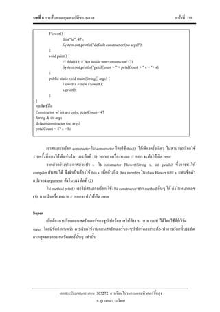 บทที่ 8 การสืบทอดคุณสมบัติของคลาส หนาที่ 198
เอกสารประกอบการสอน 305272 การเขียนโปรแกรมคอมพิวเตอรขั้นสูง
อ.สุรางคนา ระวังยศ
เราสามารถเรียก constructor ใน constructor โดยใช this () ไดเพียงครั้งเดียว ไมสามารถเรียกใช
งานครั้งที่สองได ดังเชนใน บรรทัดที่ (1) หากเอาเครื่องหมาย // ออก จะทําใหเกิด error
จากตัวอยางประกาศตัวแปร s ใน constructor Flower(String s, int petals) ซึ่งอาจทําให
compiler สับสนได จึงจําเปนตองใช this.s เพื่ออางถึง data member ใน class Flower และ s แทนชื่อตัว
แปรของ argument ดังในบรรทัดที่ (2)
ใน method print() เราไมสามารถเรียก ใชงาน constructor จาก method อื่นๆ ได ดังในหมายเลข
(3) หากนําเครื่องหมาย // ออกจะทําใหเกิด error
Super
เมื่อตองการเรียกคอนสตรัคเตอรของซุปเปอรคลาสใหทํางาน สามารถทําไดโดยใชคียเวิรด
super โดยมีขอกําหนดวา การเรียกใชงานคอนสตรัคเตอรของซุปเปอรคลาสจะตองทําการเรียกที่บรรทัด
แรกสุดของคอนสตรัคเตอรนั้นๆ เทานั้น
Flower() {
this("hi", 47);
System.out.println("default constructor (no args)");
}
void print() {
//! this(11); // Not inside non-constructor! (3)
System.out.println("petalCount = " + petalCount + " s = "+ s);
}
public static void main(String[] args) {
Flower x = new Flower();
x.print();
}
}
ผลลัพธคือ
Constructor w/ int arg only, petalCount= 47
String & int args
default constructor (no args)
petalCount = 47 s = hi
 
