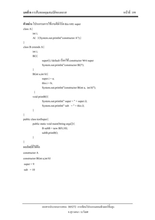 บทที่ 8 การสืบทอดคุณสมบัติของคลาส หนาที่ 199
เอกสารประกอบการสอน 305272 การเขียนโปรแกรมคอมพิวเตอรขั้นสูง
อ.สุรางคนา ระวังยศ
ตัวอยาง โปรแกรมการใชงานคียเวิรด this และ super
class A{
int i;
A( ){System.out.println("constructor A");}
}
class B extends A{
int i;
B(){
super();//default เรียกใช constructor ของ super
System.out.println("constructor B()");
}
B(int a,int b){
super.i = a;
this.i = b;
System.out.println("constructor B(int a, int b)");
}
void printB(){
System.out.println(" super = " + super.i);
System.out.println(" sub = " + this.i);
}
}
public class testSuper{
public static void main(String args[]){
B subB = new B(9,10);
subB.printB();
}
}
ผลลัพธที่ไดคือ
constructor A
constructor B(int a,int b)
super = 9
sub = 10
 
