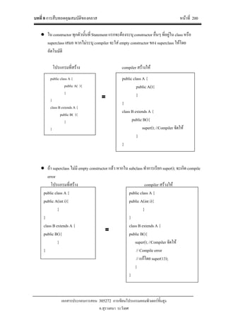 บทที่ 8 การสืบทอดคุณสมบัติของคลาส หนาที่ 200
เอกสารประกอบการสอน 305272 การเขียนโปรแกรมคอมพิวเตอรขั้นสูง
อ.สุรางคนา ระวังยศ
● ใน constructor ทุกตัวนั้นที่ Statement แรกจะตองระบุ constructor อื่นๆ ที่อยูใน class หรือ
superclass เสมอ หากไมระบุ compiler จะใส empty constructor ของ superclass ใหโดย
อัตโนมัติ
โปรแกรมที่สราง compiler สรางให
● ถา superclass ไมมี empty constructor แลว หากใน subclass ทําการเรียก super(); จะเกิด compile
error
โปรแกรมที่สราง compiler สรางให
public class A {
public A(int i){
}
}
class B extends A {
public B(){
}
}
public class A {
public A(int i){
}
}
class B extends A {
public B(){
super(); //Compiler จัดให
// Compile error
// แกโดย super(13);
}
}
=
public class A {
public A( ){
}
}
class B extends A {
public B( ){
}
}
public class A {
public A(){
}
}
class B extends A {
public B(){
super(); //Compiler จัดให
}
}
=
 
