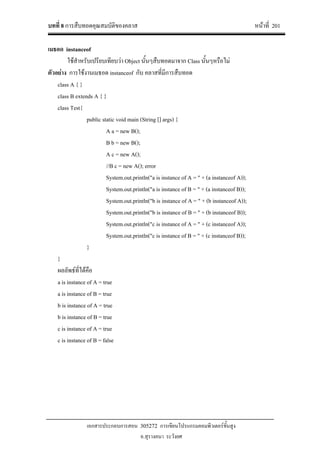 บทที่ 8 การสืบทอดคุณสมบัติของคลาส หนาที่ 201
เอกสารประกอบการสอน 305272 การเขียนโปรแกรมคอมพิวเตอรขั้นสูง
อ.สุรางคนา ระวังยศ
เมธอด instanceof
ใชสําหรับเปรียบเทียบวา Object นั้นๆสืบทอดมาจาก Class นั้นๆหรือไม
ตัวอยาง การใชงานเมธอด instanceof กับ คลาสที่มีการสืบทอด
class A { }
class B extends A { }
class Test{
public static void main (String [] args) {
A a = new B();
B b = new B();
A c = new A();
//B c = new A(); error
System.out.println("a is instance of A = " + (a instanceof A));
System.out.println("a is instance of B = " + (a instanceof B));
System.out.println("b is instance of A = " + (b instanceof A));
System.out.println("b is instance of B = " + (b instanceof B));
System.out.println("c is instance of A = " + (c instanceof A));
System.out.println("c is instance of B = " + (c instanceof B));
}
}
ผลลัพธที่ไดคือ
a is instance of A = true
a is instance of B = true
b is instance of A = true
b is instance of B = true
c is instance of A = true
c is instance of B = false
 