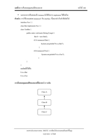 บทที่ 8 การสืบทอดคุณสมบัติของคลาส หนาที่ 202
เอกสารประกอบการสอน 305272 การเขียนโปรแกรมคอมพิวเตอรขั้นสูง
อ.สุรางคนา ระวังยศ
• นอกจากการสืบทอดแลว instance ยังใชกับการ implement ไดอีกดวย
ตัวอยาง การใชงานเมธอด instanceof กับ interface ซึ่งจะกลาวในหัวขอถัดไป
interface Foo { }
class Bar implements Foo { }
class TestBar {
public static void main (String [] args) {
Bar b = new Bar();
if ( b instanceof Bar) {
System.out.println("b is a Bar");
}
if (b instanceof Foo) {
System.out.println("b is a Foo");
}
}
}
ผลลัพธที่ไดคือ
b is a Bar
b is a Foo
การสืบทอดคุณสมบัติของคลาสที่มีมากกวา 2 ระดับ
Class A
Class B
Class C
 