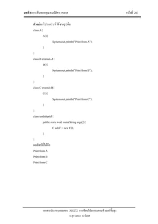บทที่ 8 การสืบทอดคุณสมบัติของคลาส หนาที่ 203
เอกสารประกอบการสอน 305272 การเขียนโปรแกรมคอมพิวเตอรขั้นสูง
อ.สุรางคนา ระวังยศ
ตัวอยาง โปรแกรมที่ไดจากรูปคือ
class A{
A(){
System.out.println("Print from A");
}
}
class B extends A{
B(){
System.out.println("Print from B");
}
}
class C extends B{
C(){
System.out.println("Print from C");
}
}
class testInherit5{
public static void main(String args[]){
C subC = new C();
}
}
ผลลัพธที่ไดคือ
Print from A
Print from B
Print from C
 