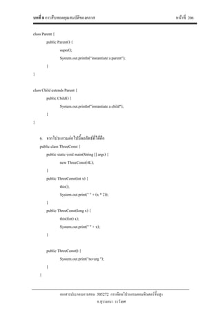 บทที่ 8 การสืบทอดคุณสมบัติของคลาส หนาที่ 206
เอกสารประกอบการสอน 305272 การเขียนโปรแกรมคอมพิวเตอรขั้นสูง
อ.สุรางคนา ระวังยศ
class Parent {
public Parent() {
super();
System.out.println("instantiate a parent");
}
}
class Child extends Parent {
public Child() {
System.out.println("instantiate a child");
}
}
6. จากโปรแกรมตอไปนี้ผลลัพธที่ไดคือ
public class ThreeConst {
public static void main(String [] args) {
new ThreeConst(4L);
}
public ThreeConst(int x) {
this();
System.out.print(" " + (x * 2));
}
public ThreeConst(long x) {
this((int) x);
System.out.print(" " + x);
}
public ThreeConst() {
System.out.print("no-arg ");
}
}
 