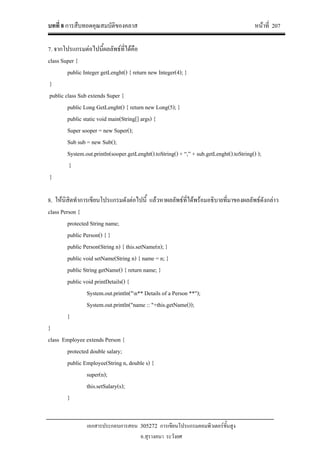 บทที่ 8 การสืบทอดคุณสมบัติของคลาส หนาที่ 207
เอกสารประกอบการสอน 305272 การเขียนโปรแกรมคอมพิวเตอรขั้นสูง
อ.สุรางคนา ระวังยศ
7. จากโปรแกรมตอไปนี้ผลลัพธที่ไดคือ
class Super {
public Integer getLenght() { return new Integer(4); }
}
public class Sub extends Super {
public Long GetLenght() { return new Long(5); }
public static void main(String[] args) {
Super sooper = new Super();
Sub sub = new Sub();
System.out.println(sooper.getLenght().toString() + “,” + sub.getLenght().toString() );
}
}
8. ใหนิสิตทําการเขียนโปรแกรมดังตอไปนี้ แลวหาผลลัพธที่ไดพรอมอธิบายที่มาของผลลัพธดังกลาว
class Person {
protected String name;
public Person() { }
public Person(String n) { this.setName(n); }
public void setName(String n) { name = n; }
public String getName() { return name; }
public void printDetails() {
System.out.println("n** Details of a Person **");
System.out.println("name :: "+this.getName());
}
}
class Employee extends Person {
protected double salary;
public Employee(String n, double s) {
super(n);
this.setSalary(s);
}
 