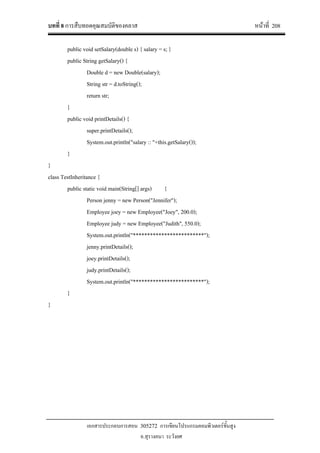 บทที่ 8 การสืบทอดคุณสมบัติของคลาส หนาที่ 208
เอกสารประกอบการสอน 305272 การเขียนโปรแกรมคอมพิวเตอรขั้นสูง
อ.สุรางคนา ระวังยศ
public void setSalary(double s) { salary = s; }
public String getSalary() {
Double d = new Double(salary);
String str = d.toString();
return str;
}
public void printDetails() {
super.printDetails();
System.out.println("salary :: "+this.getSalary());
}
}
class TestInheritance {
public static void main(String[] args) {
Person jenny = new Person("Jennifer");
Employee joey = new Employee("Joey", 200.0);
Employee judy = new Employee("Judith", 550.0);
System.out.println("*************************");
jenny.printDetails();
joey.printDetails();
judy.printDetails();
System.out.println("*************************");
}
}
 