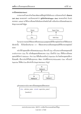 บทที่ 8 การสืบทอดคุณสมบัติของคลาส หนาที่ 183
เอกสารประกอบการสอน 305272 การเขียนโปรแกรมคอมพิวเตอรขั้นสูง
อ.สุรางคนา ระวังยศ
Parent
Son
Super Class
Sub Class
A
B C
Method B Method C
Method A
การสืบทอด(Inheritance)
เราสามารถสรางคลาสใหมโดยอาศัยคลาสที่มีอยูแลวเปนตนแบบ เราเรียกคลาสใหมวา สับคลาส
(sub class) ของคลาสเกา และเรียกคลาสเกาวา ซูปเปอรคลาส(Supper class) ของคลาสใหม ตัวแปร
คลาสและ method จะไดรับการสืบทอดไปยังสับคลาสโดยอัตโนมัติ เหมือนกับการสืบทอดลักษณะทาง
พันธุกรรมจากพอไปสูลูก
ในภาษาจาวาจะยอมใหซับคลาสสืบทอด(inherited)คุณสมบัติไดจากซุปเปอรคลาสไดเพียงคลาส
เดียวเทานั้น ซึ่งไมเหมือนกับภาษา C++ ที่ซับคลาสสามารถสืบทอดคุณสมบัติไดจากหลายซุปเปอร
คลาส
กลาวไดวาคุณสมบัติการสืบทอด(Inheritance) คือการที่ Class หนึ่งๆสามารถสืบทอดคุณสมบัติ
บางประการจาก Class อื่น แลวเพิ่มคุณสมบัติเฉพาะของ Class นั้นเขาไป Class ที่ไดรับการสืบทอด
คุณสมบัติเรียกวา Subclasses สวน Class ที่เปนตนแบบเรียกวา Superclass ประโยชนของคุณสมบัติการ
สืบทอดคือ เปนการชวยใหไมตองออกแบบ พัฒนา สวนที่ซ้ําหลายๆรอบ(reusable) Class หนึ่งๆจะมี
Superclass ไดเพียง Class เดียวเทานั้น (Single Inheritance) ดังรูป
รูปแบบของการประกาศการสืบทอดคุณสมบัติของคลาส
class subclass_name extends superclass_name{
[member;]
}
 