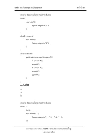 บทที่ 8 การสืบทอดคุณสมบัติของคลาส หนาที่ 184
เอกสารประกอบการสอน 305272 การเขียนโปรแกรมคอมพิวเตอรขั้นสูง
อ.สุรางคนา ระวังยศ
ตัวอยาง โปรแกรมที่มีคุณสมบัติการสืบทอด
class A{
void printA(){
System.out.println("A");
}
}
class B extends A{
void printB(){
System.out.println("B");
}
}
class TestInherit1{
public static void main(String args[]){
A x = new A();
x.printA();
B y = new B();
y.printA();
y.printB();
}
}
ผลลัพธที่ได
A
A
B
ตัวอยาง โปรแกรมที่มีคุณสมบัติการสืบทอด
class AA{
int i,j;
void printA() {
System.out.println(" i = " + i + " : j = " + j);
}}
 