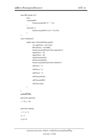 บทที่ 8 การสืบทอดคุณสมบัติของคลาส หนาที่ 185
เอกสารประกอบการสอน 305272 การเขียนโปรแกรมคอมพิวเตอรขั้นสูง
อ.สุรางคนา ระวังยศ
class BB extends AA{
int k;
void printB(){
System.out.println(" k = " + k);
}
void sum( ) {
System.out.println("i+j+k="+(i+j+k));
}
}
class TestInherit2{
public static void main(String args[]){
AA superClass = new AA();
BB subClass = new BB();
System.out.println("print from superclass");
superClass.i = 10;
superClass.j = 20;
superClass.printA();
System.out.println();
System.out.println("print from subclass");
subClass.i = 3;
subClass.j = 4;
subClass.k = 5;
subClass.printA();
subClass.printB();
subClass.sum();
}
}
ผลลัพธที่ไดคือ
print from superclass
i = 10 : j = 20
print from subclass
i = 3 : j = 4
k = 5
i+j+k=12
 