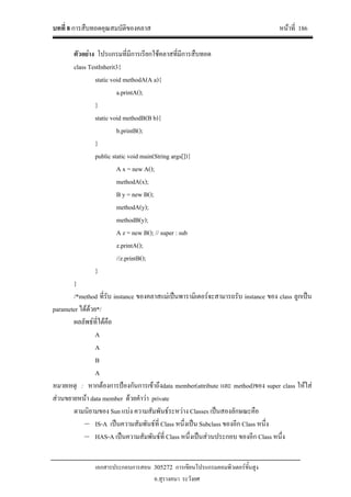 บทที่ 8 การสืบทอดคุณสมบัติของคลาส หนาที่ 186
เอกสารประกอบการสอน 305272 การเขียนโปรแกรมคอมพิวเตอรขั้นสูง
อ.สุรางคนา ระวังยศ
ตัวอยาง โปรแกรมที่มีการเรียกใชคลาสที่มีการสืบทอด
class TestInherit3{
static void methodA(A a){
a.printA();
}
static void methodB(B b){
b.printB();
}
public static void main(String args[]){
A x = new A();
methodA(x);
B y = new B();
methodA(y);
methodB(y);
A z = new B(); // super : sub
z.printA();
//z.printB();
}
}
/*method ที่รับ instance ของคลาสแมเปนพารามิเตอรจะสามารถรับ instance ของ class ลูกเปน
parameter ไดดวย*/
ผลลัพธที่ไดคือ
A
A
B
A
หมายเหตุ : หากตองการปองกันการเขาถึงdata member(attribute และ method)ของ super class ใหใส
สวนขยายหนา data member ดวยคําวา private
ตามนิยามของ Sun แบง ความสัมพันธระหวาง Classes เปนสองลักษณะคือ
– IS-A เปนความสัมพันธที่ Class หนึ่งเปน Subclass ของอีก Class หนึ่ง
– HAS-A เปนความสัมพันธที่ Class หนึ่งเปนสวนประกอบ ของอีก Class หนึ่ง
 