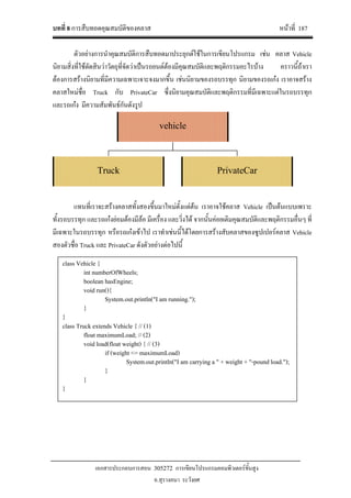 บทที่ 8 การสืบทอดคุณสมบัติของคลาส หนาที่ 187
เอกสารประกอบการสอน 305272 การเขียนโปรแกรมคอมพิวเตอรขั้นสูง
อ.สุรางคนา ระวังยศ
ตัวอยางการนําคุณสมบัติการสืบทอดมาประยุกตใชในการเขียนโปรแกรม เชน คลาส Vehicle
นิยามสิ่งที่ใชตัดสินวาวัตถุที่จัดวาเปนรถยนตตองมีคุณสมบัติและพฤติกรรมอะไรบาง คราวนี้ถาเรา
ตองการสรางนิยามที่มีความเฉพาะเจาะจงมากขึ้น เชนนิยามของรถบรรทุก นิยามของรถเกง เราอาจสราง
คลาสใหมชื่อ Truck กับ PrivateCar ซึ่งนิยามคุณสมบัติและพฤติกรรมที่มีเฉพาะแตในรถบรรทุก
และรถเกง มีความสัมพันธกันดังรูป
แทนที่เราจะสรางคลาสทั้งสองขึ้นมาใหมตั้งแตตน เราอาจใชคลาส Vehicle เปนตนแบบเพราะ
ทั้งรถบรรทุก และรถเกงยอมตองมีลอ มีเครื่อง และวิ่งได จากนั้นคอยเติมคุณสมบัติและพฤติกรรมอื่นๆ ที่
มีเฉพาะในรถบรรทุก หรือรถเกงเขาไป เราทําเชนนี้ไดโดยการสรางสับคลาสของซูปเปอรคลาส Vehicle
สองตัวชื่อ Truck และ PrivateCar ดังตัวอยางตอไปนี้
vehicle
Truck PrivateCar
class Vehicle {
int numberOfWheels;
boolean hasEngine;
void run(){
System.out.println("I am running.");
}
}
class Truck extends Vehicle { // (1)
float maximumLoad; // (2)
void load(float weight) { // (3)
if (weight <= maximumLoad)
System.out.println("I am carrying a " + weight + "-pound load.");
}
}
}
 