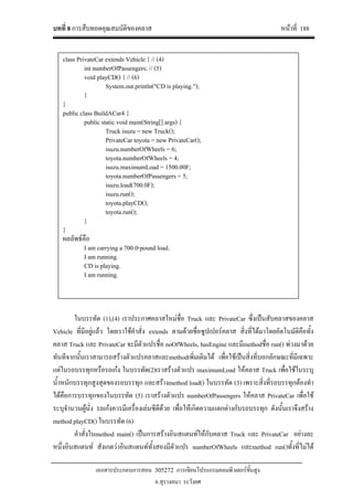 บทที่ 8 การสืบทอดคุณสมบัติของคลาส หนาที่ 188
เอกสารประกอบการสอน 305272 การเขียนโปรแกรมคอมพิวเตอรขั้นสูง
อ.สุรางคนา ระวังยศ
ในบรรทัด (1),(4) เราประกาศคลาสใหมชื่อ Truck และ PrivateCar ซึ่งเปนสับคลาสของคลาส
Vehicle ที่มีอยูแลว โดยเราใชคําสั่ง extends ตามดวยชื่อซูปเปอรคลาส สิ่งที่ไดมาโดยอัตโนมัติคือทั้ง
คลาส Truck และ PrivateCar จะมีตัวแปรชื่อ noOfWheels, hasEngine และมีmethodชื่อ run() พวงมาดวย
ทันทีจากนั้นเราสามารถสรางตัวแปรคลาสและmethodเพิ่มเติมได เพื่อใชเปนสิ่งที่บอกลักษณะที่มีเฉพาะ
แตในรถบรรทุกหรือรถเกง ในบรรทัด(2)เราสรางตัวแปร maximumLoad ใหคลาส Truck เพื่อใชในระบุ
น้ําหนักบรรทุกสูงสุดของรถบรรทุก และสรางmethod load() ในบรรทัด (3) เพราะสิ่งที่รถบรรทุกตองทํา
ไดคือการบรรทุกของในบรรทัด (5) เราสรางตัวแปร numberOfPassengers ใหคลาส PrivateCar เพื่อใช
ระบุจํานวนผูนั่ง รถเกงควรมีเครื่องเลนซีดีดวย เพื่อใหเกิดความแตกตางกับรถบรรทุก ดังนั้นเราจึงสราง
method playCD() ในบรรทัด (6)
คําสั่งในmethod main() เปนการสรางอินสแตนทใหกับคลาส Truck และ PrivateCar อยางละ
หนึ่งอินสแตนท สังเกตวาอินสแตนททั้งสองมีตัวแปร numberOfWheels และmethod run()ทั้งที่ไมได
class PrivateCar extends Vehicle { // (4)
int numberOfPassengers; // (5)
void playCD() { // (6)
System.out.println("CD is playing.");
}
}
public class BuildACar4 {
public static void main(String[] args) {
Truck isuzu = new Truck();
PrivateCar toyota = new PrivateCar();
isuzu.numberOfWheels = 6;
toyota.numberOfWheels = 4;
isuzu.maximumLoad = 1500.00F;
toyota.numberOfPassengers = 5;
isuzu.load(700.0F);
isuzu.run();
toyota.playCD();
toyota.run();
}
}
ผลลัพธคือ
I am carrying a 700.0-pound load.
I am running.
CD is playing.
I am running.
 
