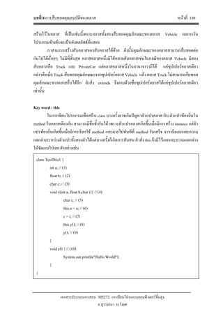 บทที่ 8 การสืบทอดคุณสมบัติของคลาส หนาที่ 189
เอกสารประกอบการสอน 305272 การเขียนโปรแกรมคอมพิวเตอรขั้นสูง
อ.สุรางคนา ระวังยศ
สรางไวในคลาส ที่เปนเชนนี้เพราะคลาสทั้งสองสืบทอดคุณลักษณะของคลาส Vehicle ผลการรัน
โปรแกรมขางตนจะเปนดังผลลัพธที่แสดง
เราสามารถสรางสับคลาสของสับคลาสไดดวย ดังนั้นคุณลักษณะของคลาสสามารถสืบทอดตอ
กันไปไดเรื่อยๆ ไมมีที่สิ้นสุด คลาสคลาสหนึ่งมีไดหลายสับคลาสเชนในกรณีของคลาส Vehicle มีสอง
สับคลาสคือ Truck และ PrivateCar แตคลาสคลาสหนึ่งในภาษาจาวามีได แคซุปเปอรคลาสเดียว
กลาวคือเมื่อ Truck สืบทอดคุณลักษณะจากซุปเปอรคลาส Vehicle แลว คลาส Truck ไมสามารถสืบทอด
คุณลักษณะจากคลาสอื่นไดอีก คําสั่ง extends จึงตามดวยชื่อซุปเปอรคลาสไดแคซุปเปอรคลาสเดียว
เทานั้น
Key word : this
ในการเขียนโปรแกรมเพื่อสราง class บางครั้งอาจเกิดปญหาตัวแปรคลาส กับ ตัวแปรทองถิ่นใน
method ในคลาสเดียวกัน สามารถมีชื่อซ้ํากันได เพราะตัวแปรคลาสเกิดขึ้นเมื่อมีการสราง instance แตตัว
แปรทองถิ่นเกิดขึ้นเมื่อมีการเรียกใช method และตายไปทันทีที่ method รันเสร็จ จาวาจึงแยกแยะความ
แตกตางระหวางตัวแปรทั้งสองตัวไดแตบางครั้งก็เกิดการสับสน คําสั่ง this จึงมีไวแยกแยะความแตกตาง
ใหชัดเจนไปเลย ตัวอยางเชน
class TestThis1 {
int a; // (1)
float b; // (2)
char c; // (3)
void x(int a, float b,char i){ // (4)
char c; // (5)
this.a = a; // (6)
c = i; // (7)
this.y(); // (8)
y(); // (9)
}
void y() { // (10)
System.out.println("Hello World");
}
}
 