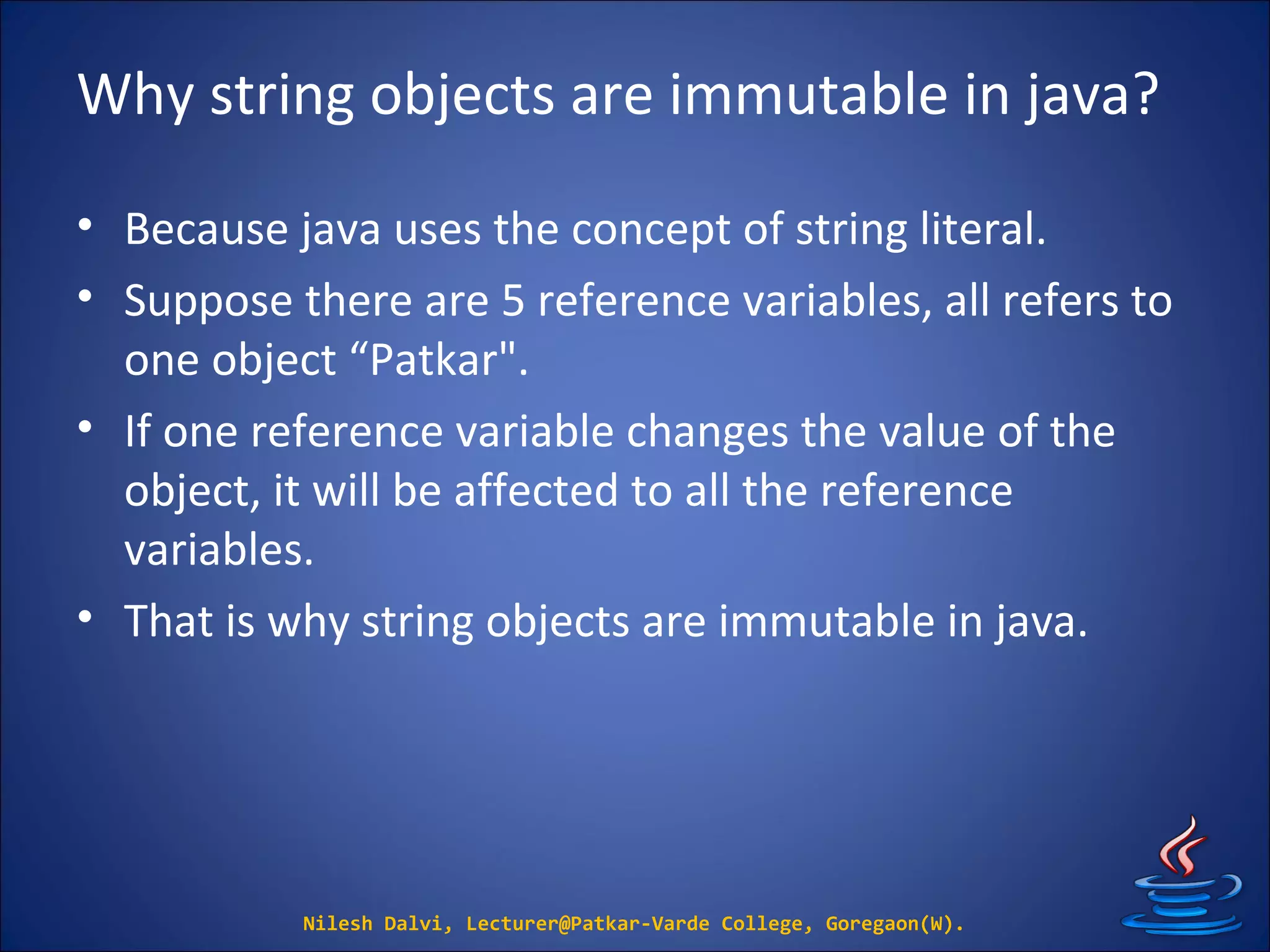 Why string objects are immutable in java?
• Because java uses the concept of string literal.
• Suppose there are 5 reference variables, all refers to
one object “Patkar".
• If one reference variable changes the value of the
object, it will be affected to all the reference
variables.
• That is why string objects are immutable in java.
Nilesh Dalvi, Lecturer@Patkar-Varde College, Goregaon(W).
 