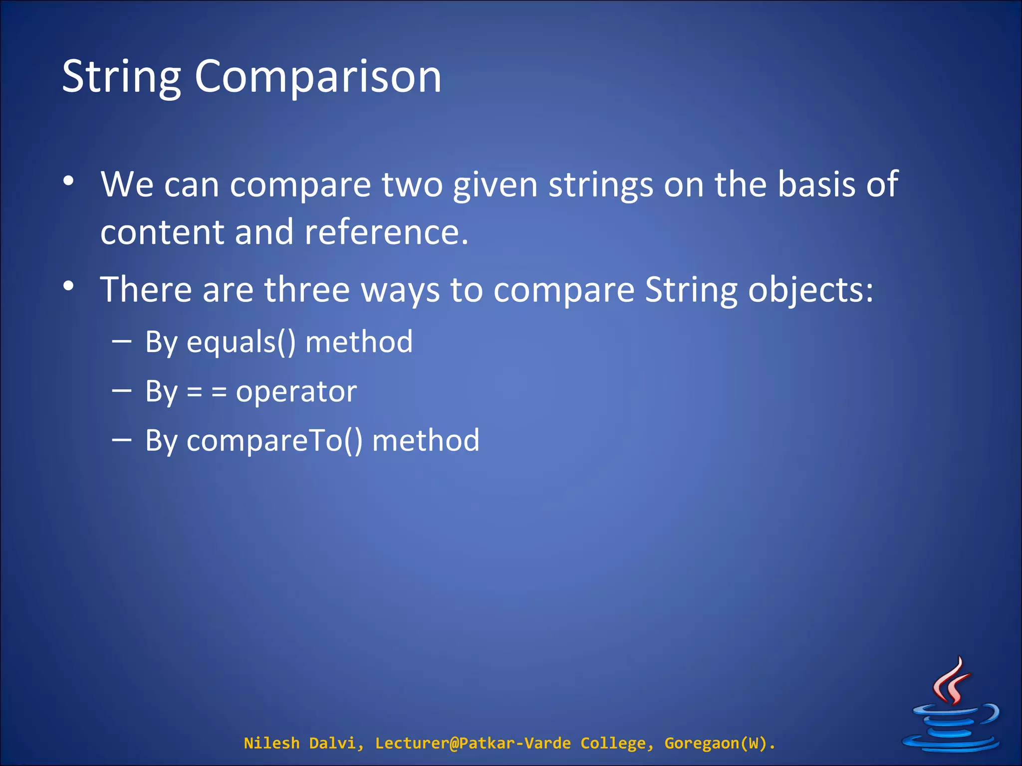 String Comparison
• We can compare two given strings on the basis of
content and reference.
• There are three ways to compare String objects:
– By equals() method
– By = = operator
– By compareTo() method
Nilesh Dalvi, Lecturer@Patkar-Varde College, Goregaon(W).
 