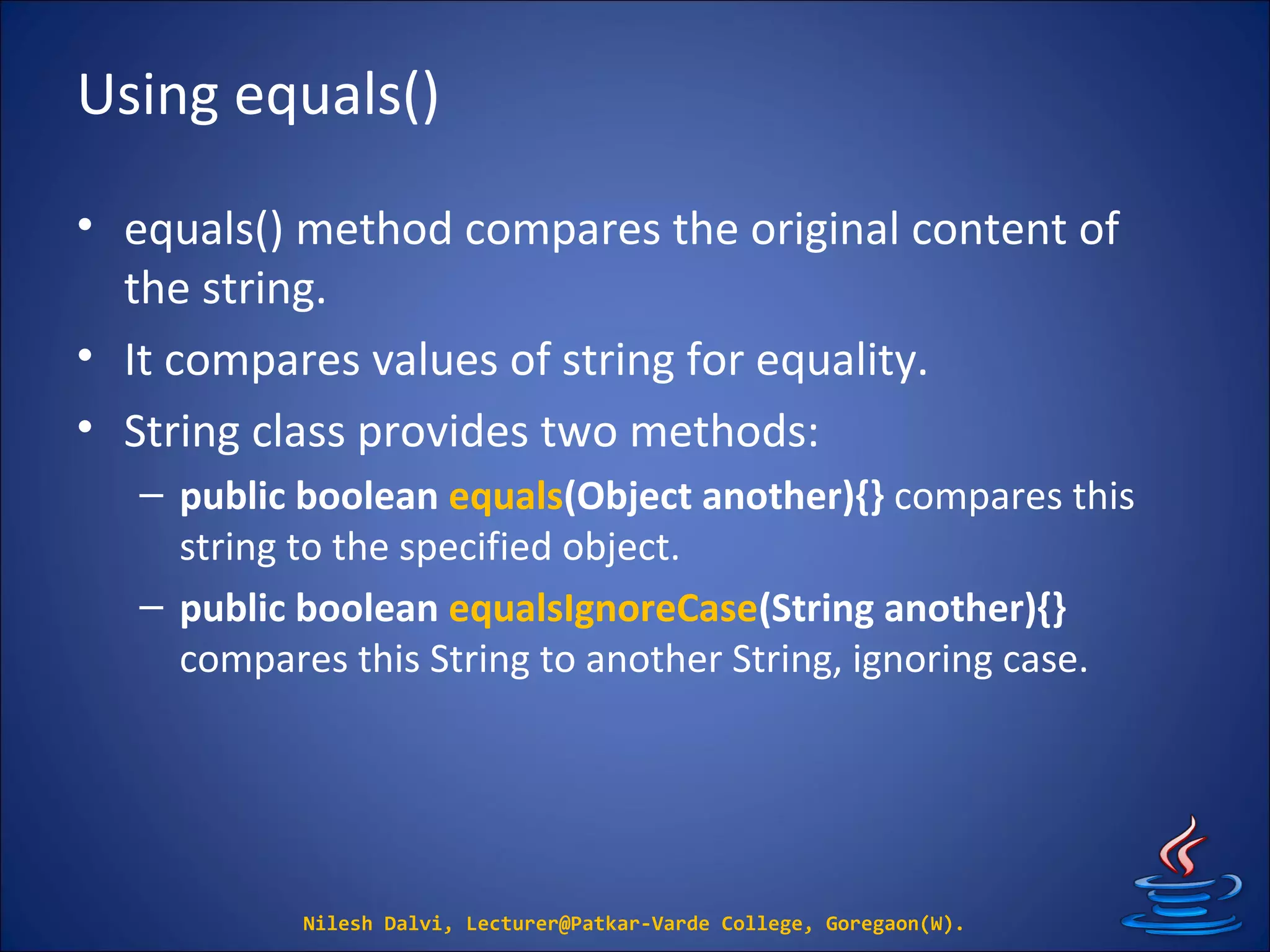 Using equals()
• equals() method compares the original content of
the string.
• It compares values of string for equality.
• String class provides two methods:
– public boolean equals(Object another){} compares this
string to the specified object.
– public boolean equalsIgnoreCase(String another){}
compares this String to another String, ignoring case.
Nilesh Dalvi, Lecturer@Patkar-Varde College, Goregaon(W).
 