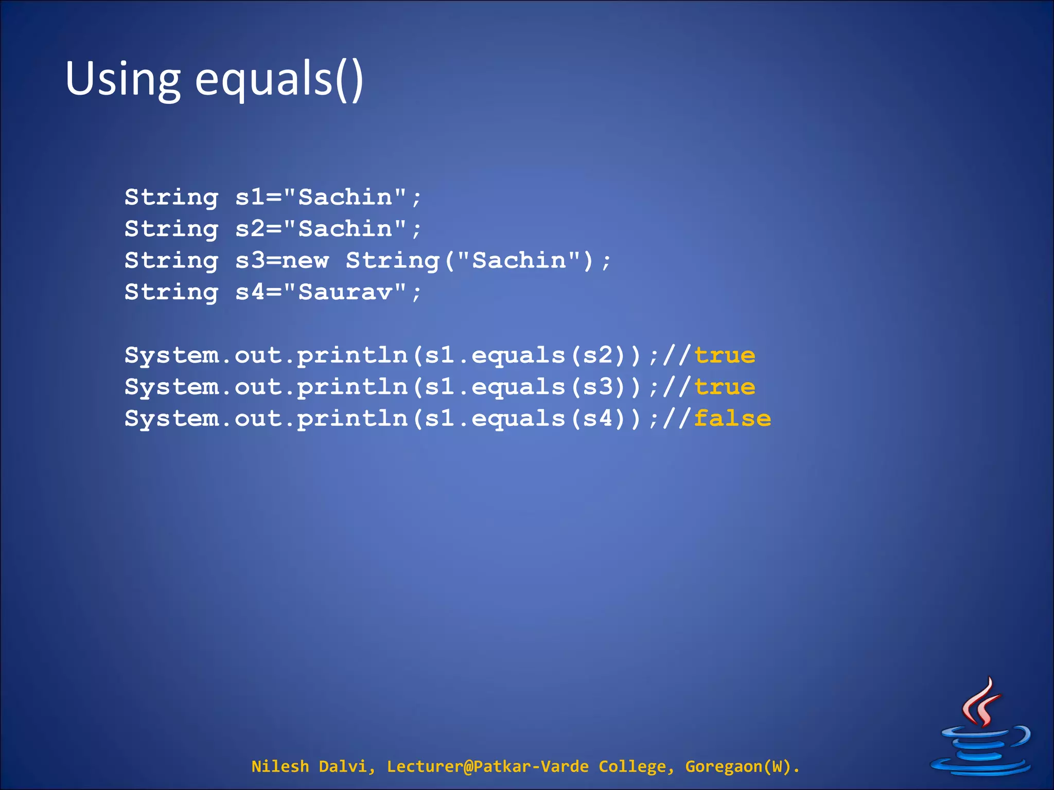 Using equals()
Nilesh Dalvi, Lecturer@Patkar-Varde College, Goregaon(W).
String s1="Sachin";
String s2="Sachin";
String s3=new String("Sachin");
String s4="Saurav";
System.out.println(s1.equals(s2));//true
System.out.println(s1.equals(s3));//true
System.out.println(s1.equals(s4));//false
 