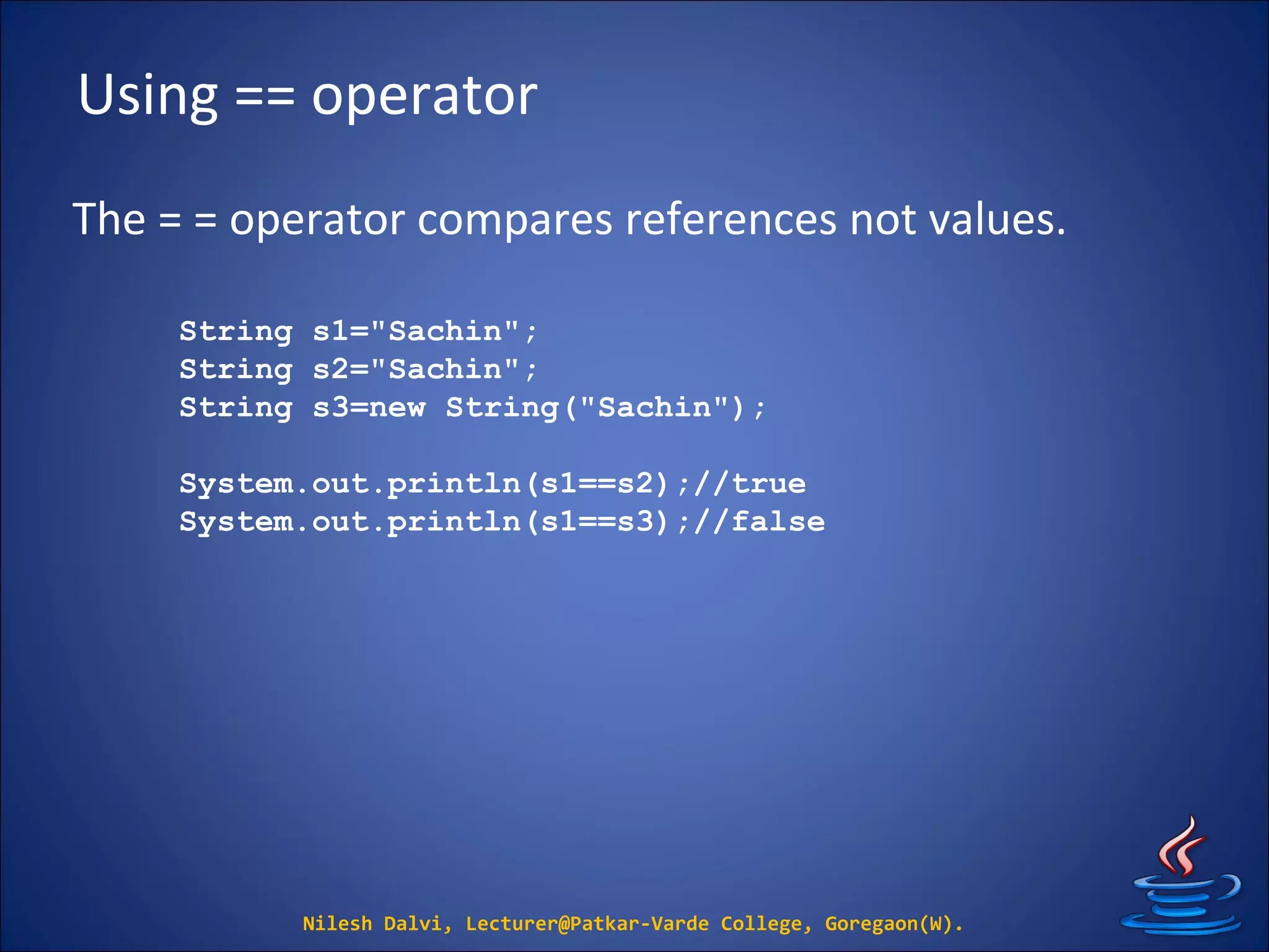 Using == operator
The = = operator compares references not values.
Nilesh Dalvi, Lecturer@Patkar-Varde College, Goregaon(W).
String s1="Sachin";
String s2="Sachin";
String s3=new String("Sachin");
System.out.println(s1==s2);//true
System.out.println(s1==s3);//false
 