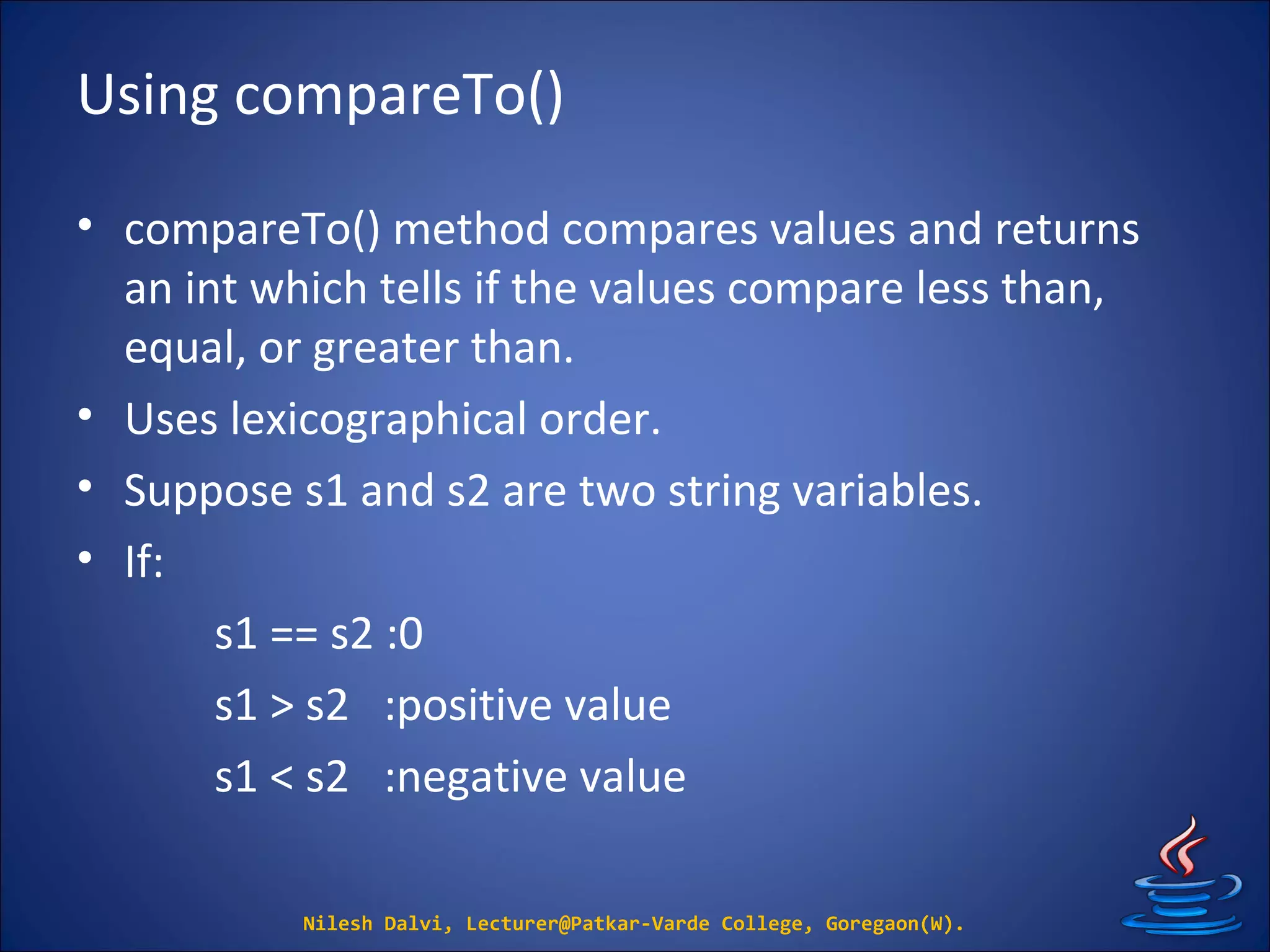 Using compareTo()
• compareTo() method compares values and returns
an int which tells if the values compare less than,
equal, or greater than.
• Uses lexicographical order.
• Suppose s1 and s2 are two string variables.
• If:
s1 == s2 :0
s1 > s2 :positive value
s1 < s2 :negative value
Nilesh Dalvi, Lecturer@Patkar-Varde College, Goregaon(W).
 