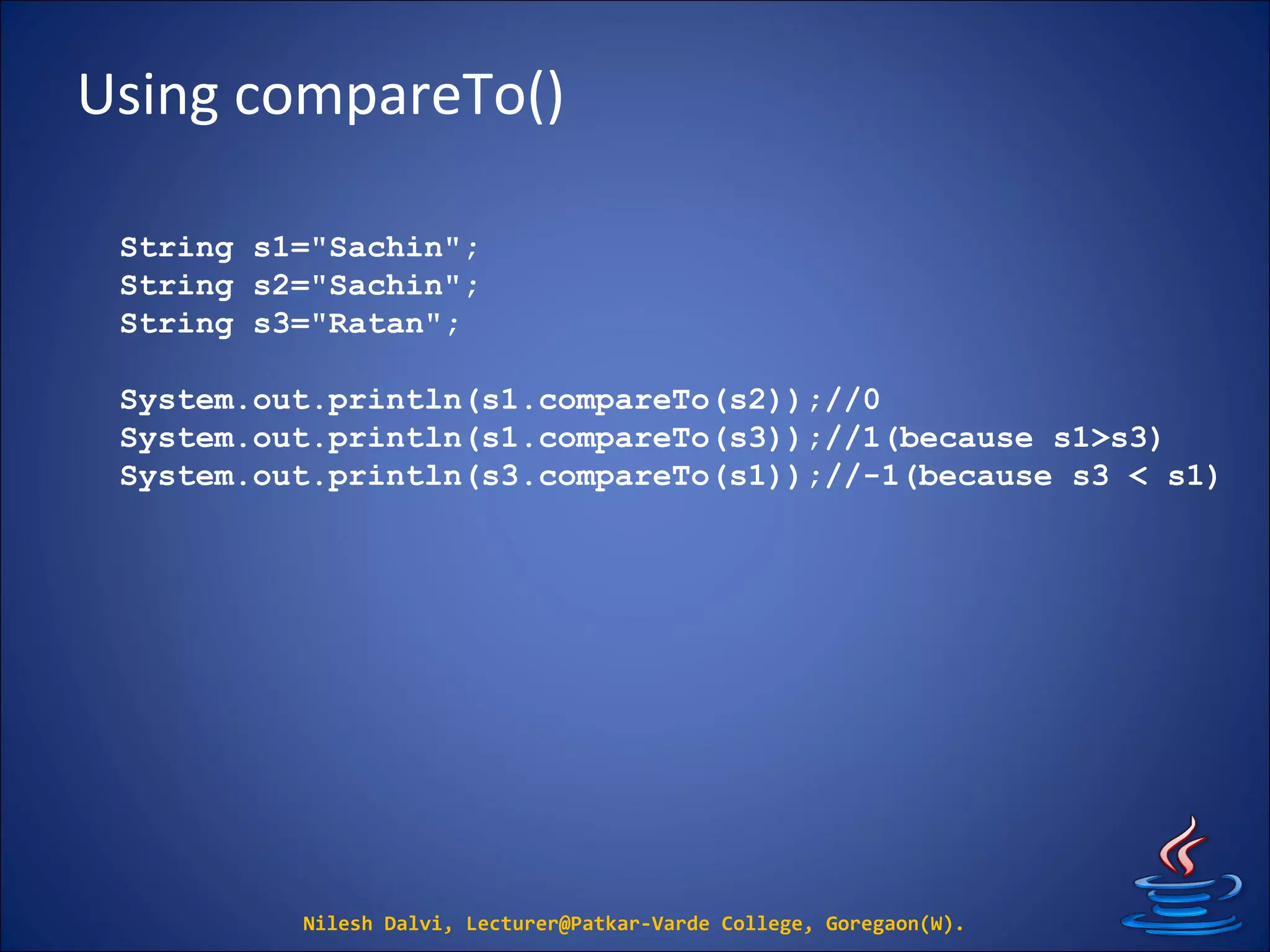 Using compareTo()
Nilesh Dalvi, Lecturer@Patkar-Varde College, Goregaon(W).
String s1="Sachin";
String s2="Sachin";
String s3="Ratan";
System.out.println(s1.compareTo(s2));//0
System.out.println(s1.compareTo(s3));//1(because s1>s3)
System.out.println(s3.compareTo(s1));//-1(because s3 < s1)
 
