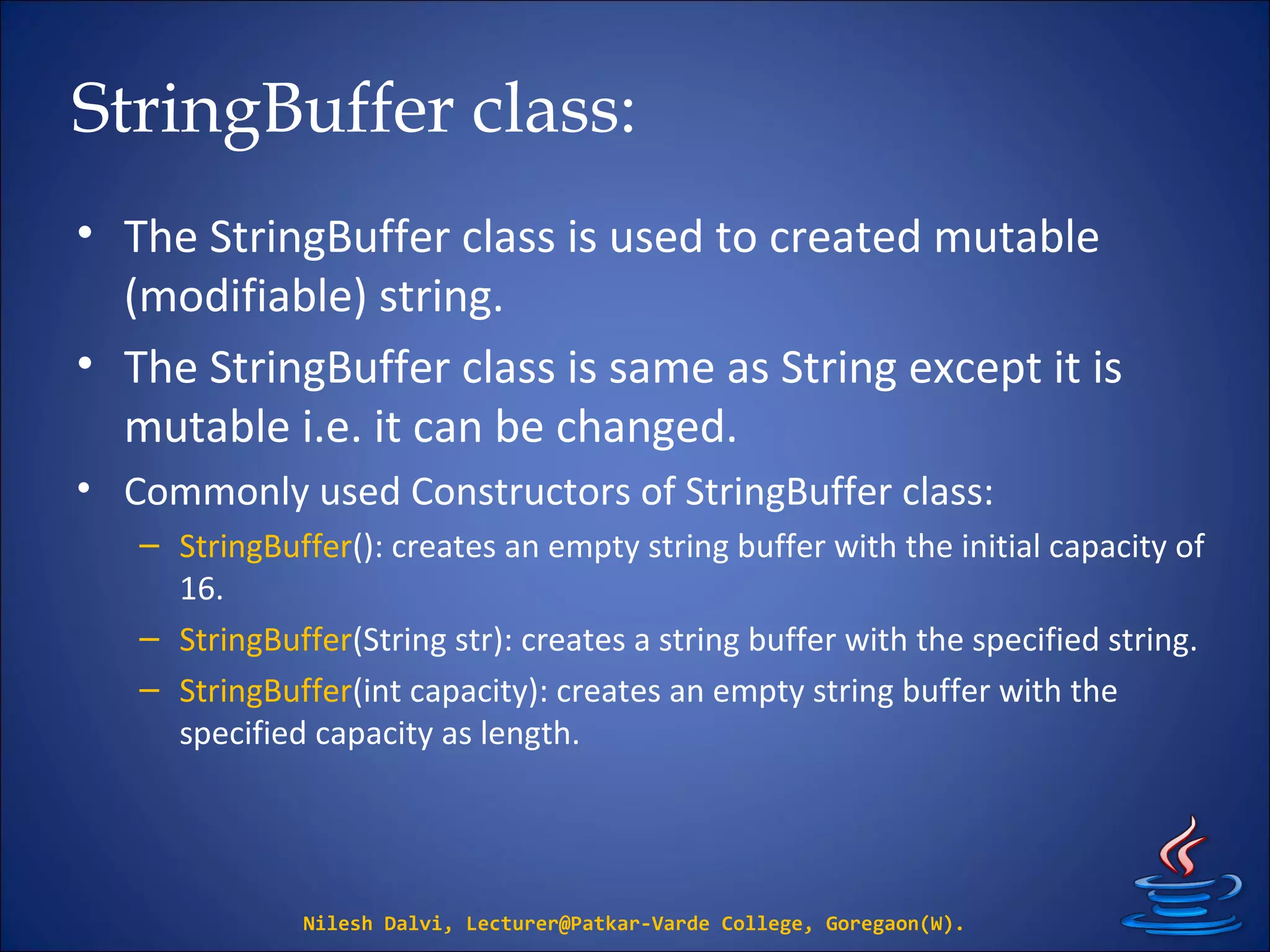 StringBuffer class:
• The StringBuffer class is used to created mutable
(modifiable) string.
• The StringBuffer class is same as String except it is
mutable i.e. it can be changed.
• Commonly used Constructors of StringBuffer class:
– StringBuffer(): creates an empty string buffer with the initial capacity of
16.
– StringBuffer(String str): creates a string buffer with the specified string.
– StringBuffer(int capacity): creates an empty string buffer with the
specified capacity as length.
Nilesh Dalvi, Lecturer@Patkar-Varde College, Goregaon(W).
 