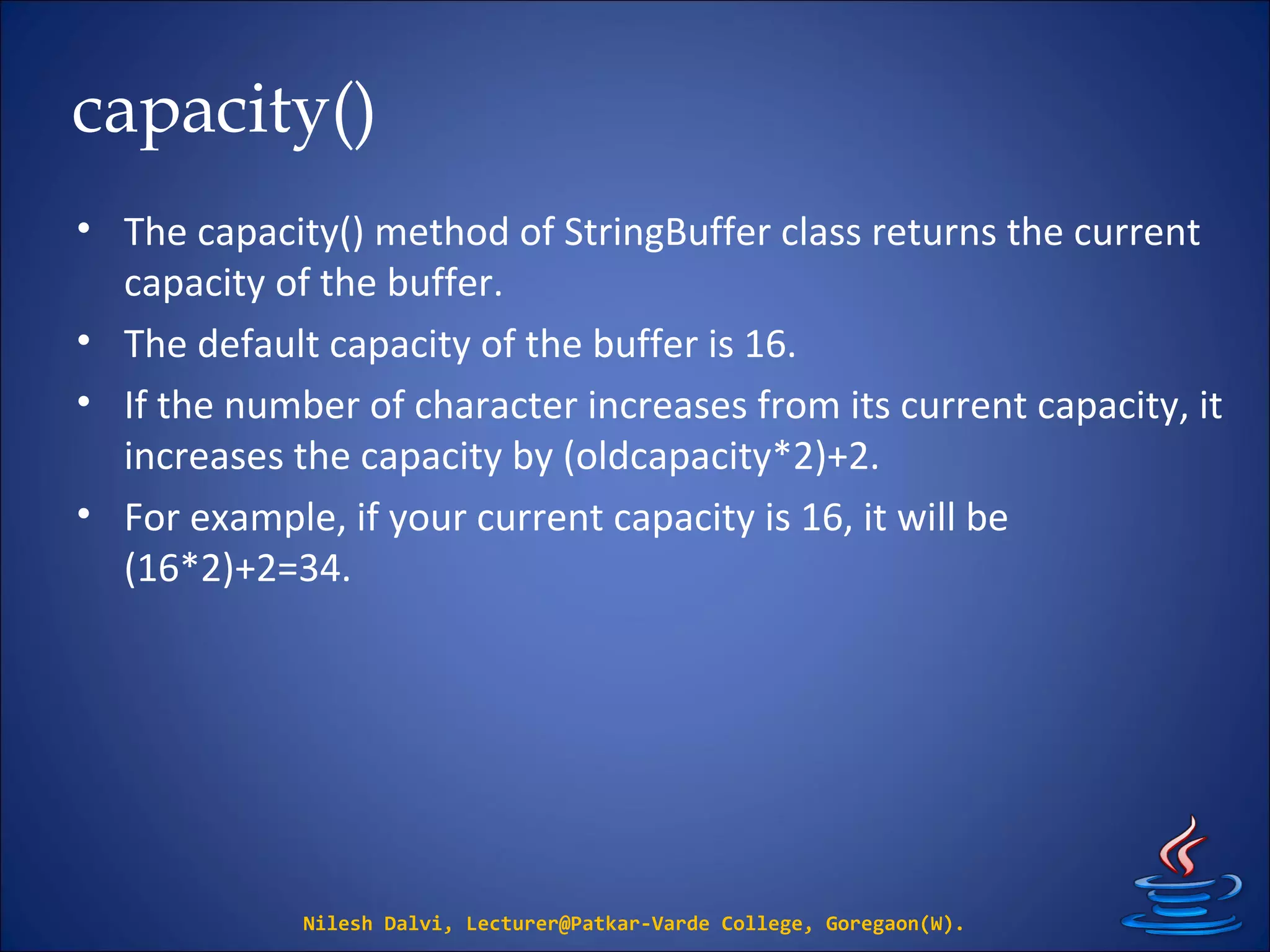 capacity()
• The capacity() method of StringBuffer class returns the current
capacity of the buffer.
• The default capacity of the buffer is 16.
• If the number of character increases from its current capacity, it
increases the capacity by (oldcapacity*2)+2.
• For example, if your current capacity is 16, it will be
(16*2)+2=34.
Nilesh Dalvi, Lecturer@Patkar-Varde College, Goregaon(W).
 