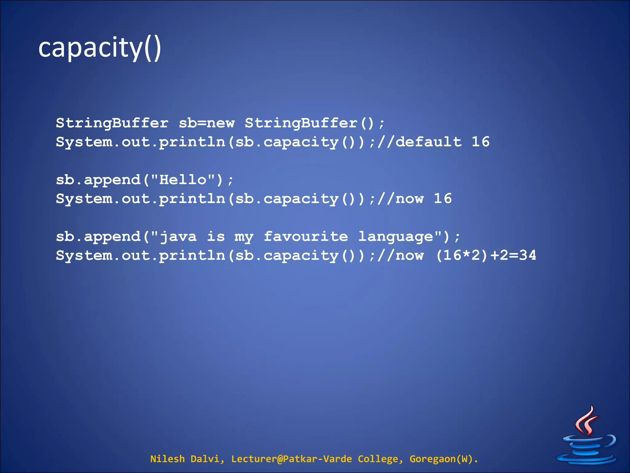 capacity()
Nilesh Dalvi, Lecturer@Patkar-Varde College, Goregaon(W).
StringBuffer sb=new StringBuffer();
System.out.println(sb.capacity());//default 16
sb.append("Hello");
System.out.println(sb.capacity());//now 16
sb.append("java is my favourite language");
System.out.println(sb.capacity());//now (16*2)+2=34
 