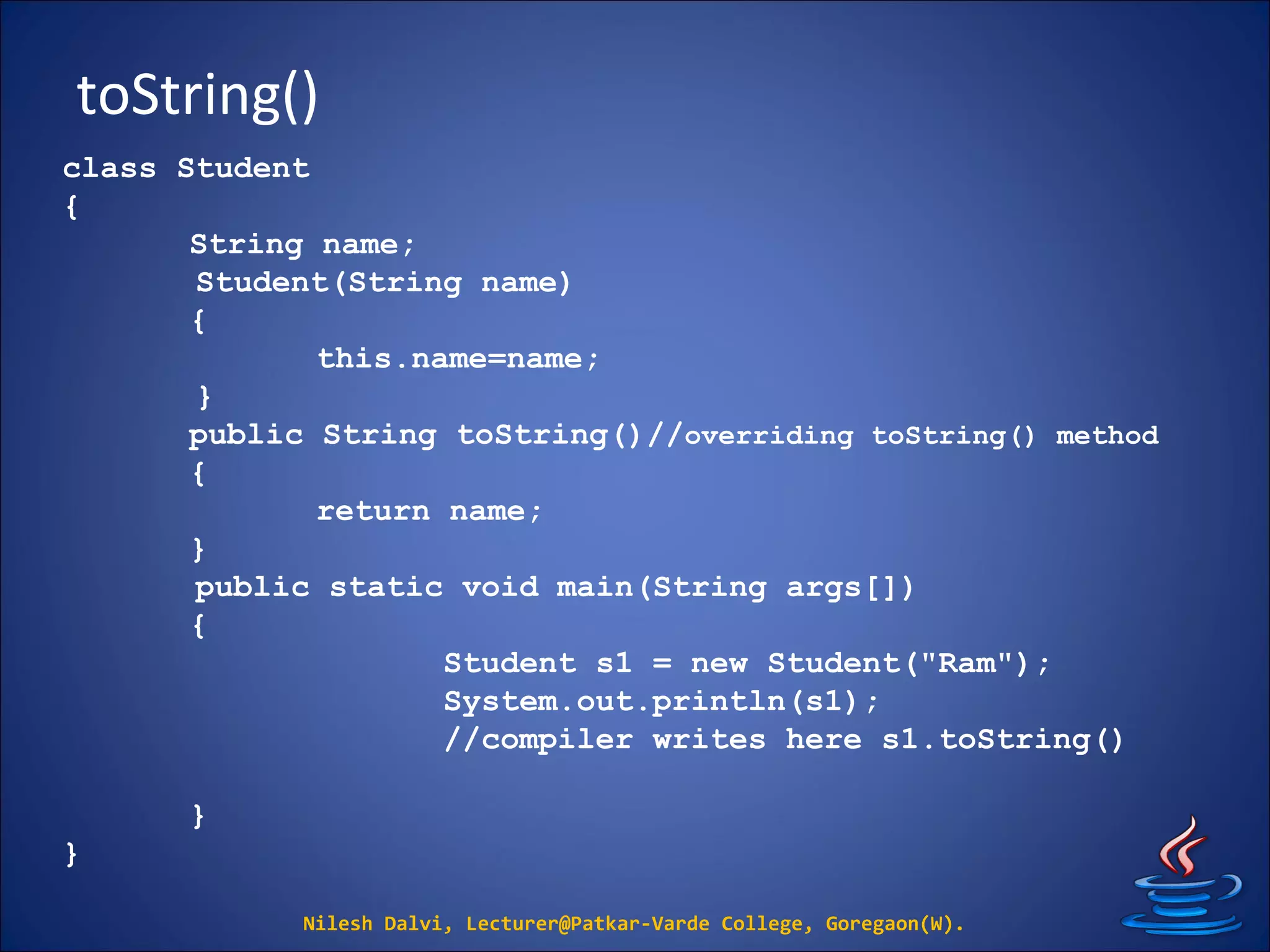 toString()
Nilesh Dalvi, Lecturer@Patkar-Varde College, Goregaon(W).
class Student
{
String name;
Student(String name)
{
this.name=name;
}
public String toString()//overriding toString() method
{
return name;
}
public static void main(String args[])
{
Student s1 = new Student("Ram");
System.out.println(s1);
//compiler writes here s1.toString()
}
}
 
