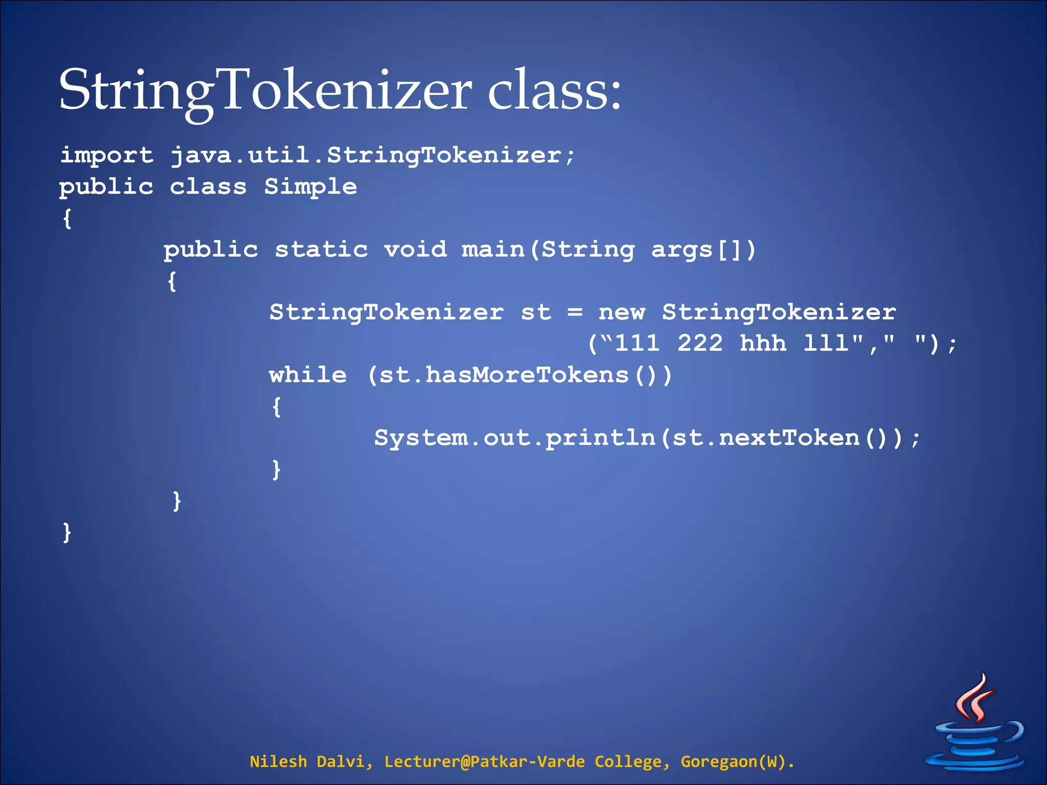 StringTokenizer class:
Nilesh Dalvi, Lecturer@Patkar-Varde College, Goregaon(W).
import java.util.StringTokenizer;
public class Simple
{
public static void main(String args[])
{
StringTokenizer st = new StringTokenizer
(“111 222 hhh lll"," ");
while (st.hasMoreTokens())
{
System.out.println(st.nextToken());
}
}
}
 