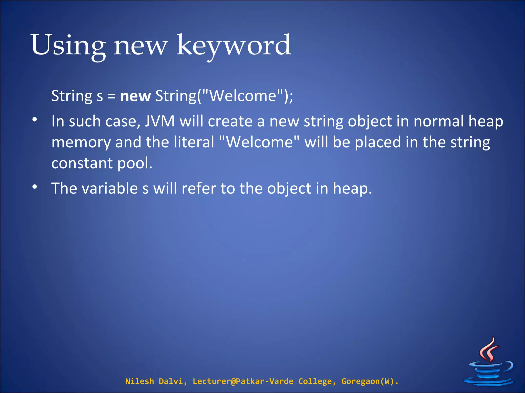 Using new keyword
String s = new String("Welcome");
• In such case, JVM will create a new string object in normal heap
memory and the literal "Welcome" will be placed in the string
constant pool.
• The variable s will refer to the object in heap.
Nilesh Dalvi, Lecturer@Patkar-Varde College, Goregaon(W).
 