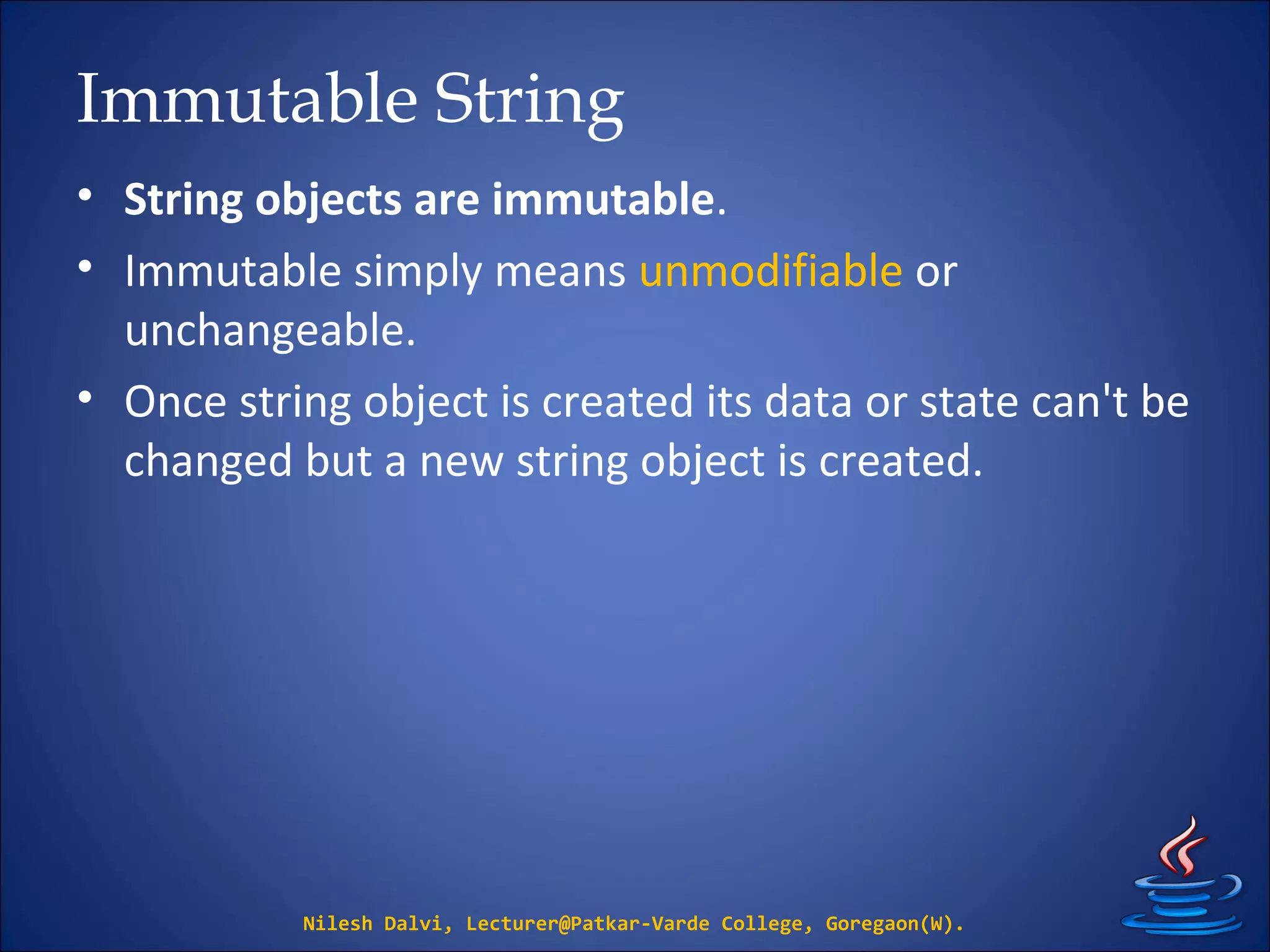 Immutable String
• String objects are immutable.
• Immutable simply means unmodifiable or
unchangeable.
• Once string object is created its data or state can't be
changed but a new string object is created.
Nilesh Dalvi, Lecturer@Patkar-Varde College, Goregaon(W).
 